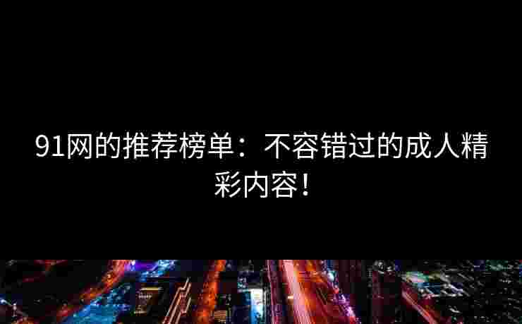 91网的推荐榜单：不容错过的成人精彩内容！