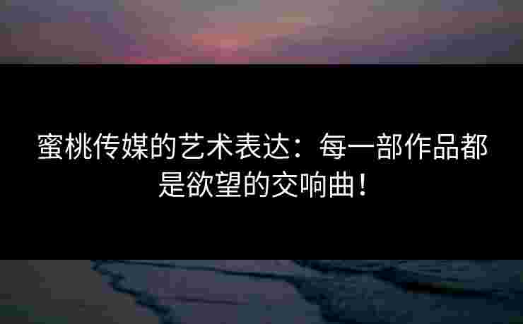 蜜桃传媒的艺术表达：每一部作品都是欲望的交响曲！