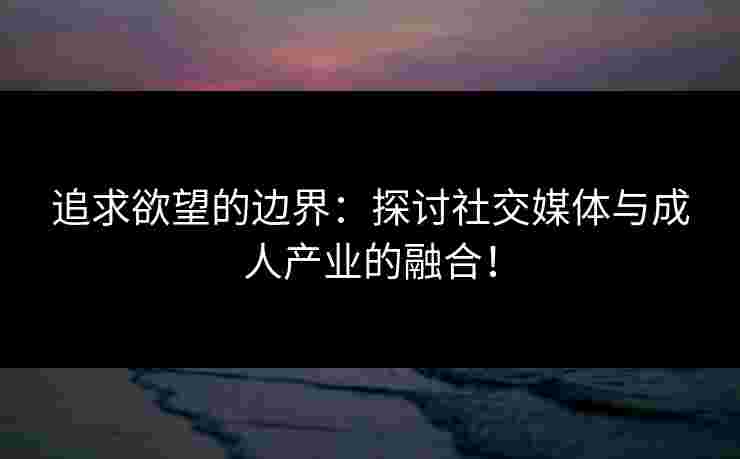 追求欲望的边界：探讨社交媒体与成人产业的融合！