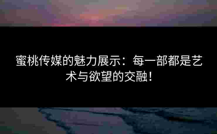 蜜桃传媒的魅力展示：每一部都是艺术与欲望的交融！