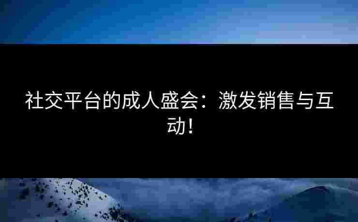 社交平台的成人盛会:激发销售与互动! 社交平台的成人盛会:激发销售与互动!
