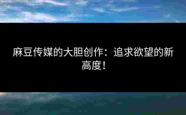 麻豆传媒的大胆创作:追求欲望的新高度! 麻豆传媒的大胆创作:追求欲望的新高度!