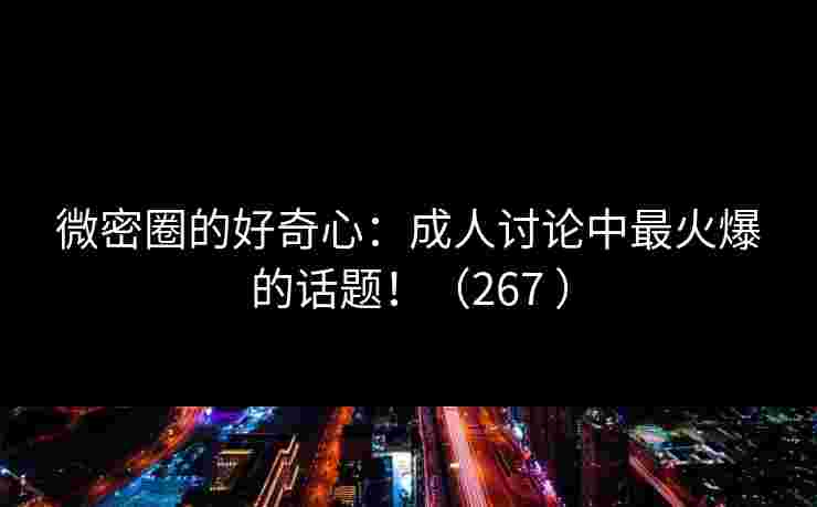 微密圈的好奇心：成人讨论中最火爆的话题！（267 ）
