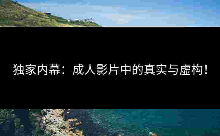 独家内幕：成人影片中的真实与虚构！