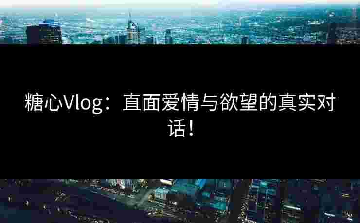 糖心Vlog：直面爱情与欲望的真实对话！
