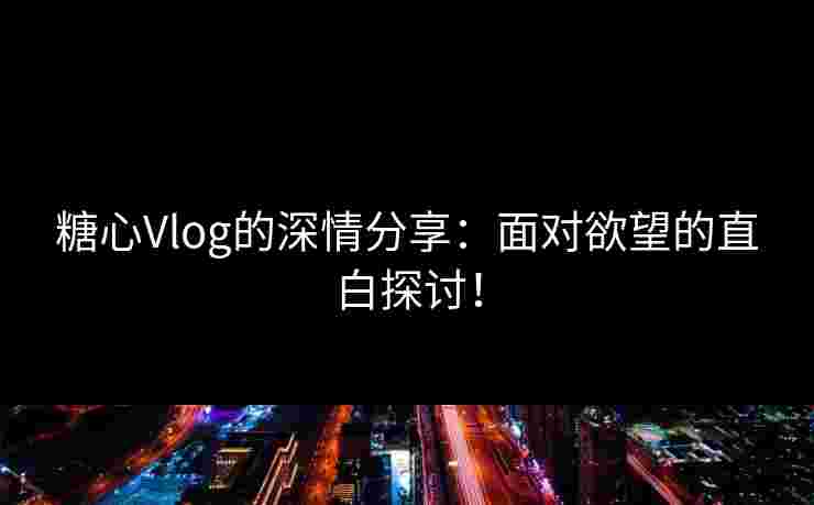 糖心Vlog的深情分享：面对欲望的直白探讨！