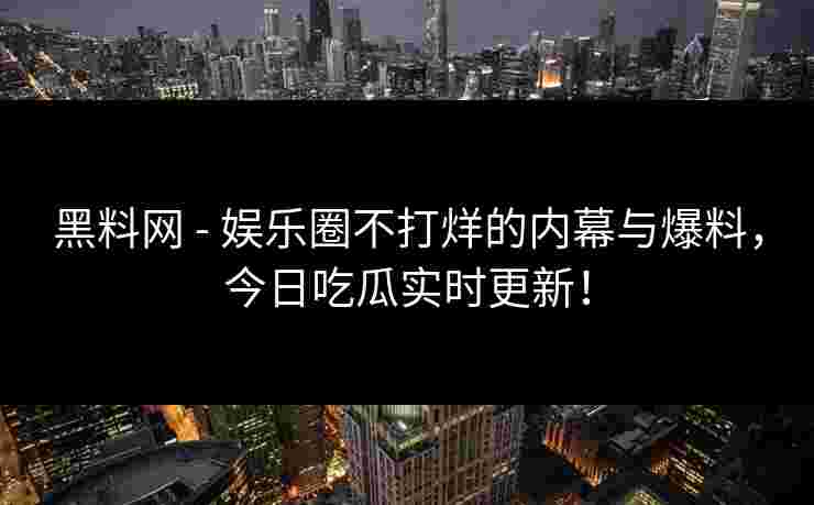黑料网 - 娱乐圈不打烊的内幕与爆料，今日吃瓜实时更新！