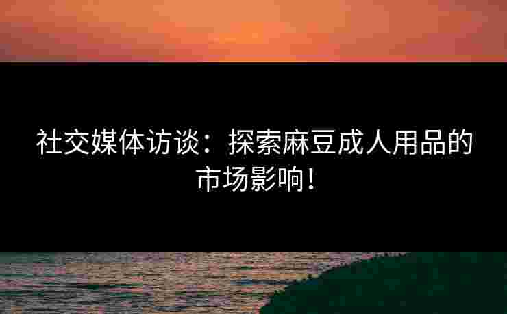社交媒体访谈：探索麻豆成人用品的市场影响！