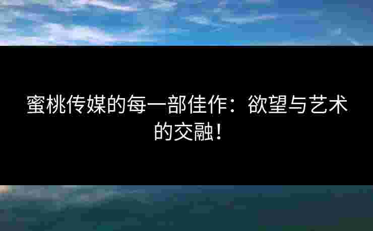 蜜桃传媒的每一部佳作：欲望与艺术的交融！