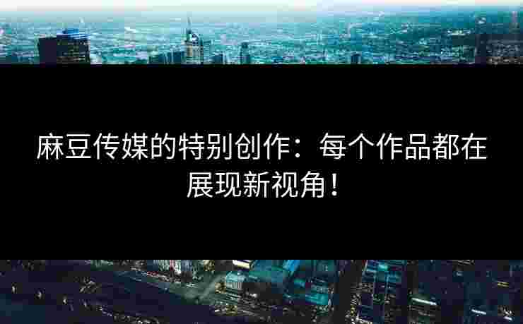 麻豆传媒的特别创作：每个作品都在展现新视角！