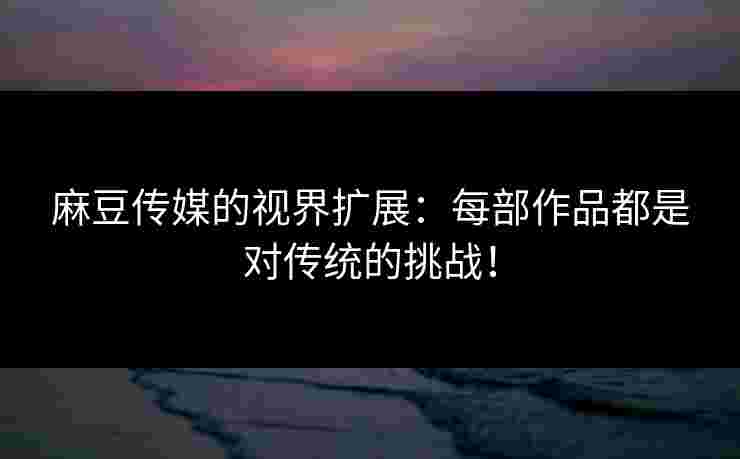 麻豆传媒的视界扩展：每部作品都是对传统的挑战！