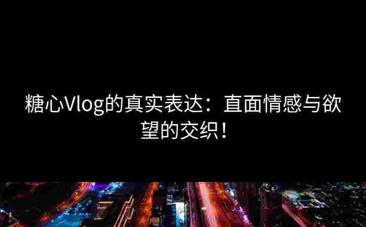 糖心Vlog的真实表达：直面情感与欲望的交织！