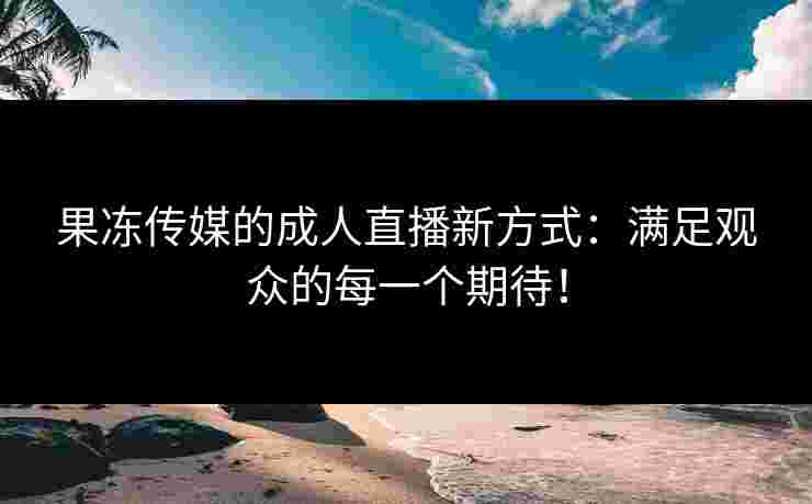 果冻传媒的成人直播新方式：满足观众的每一个期待！