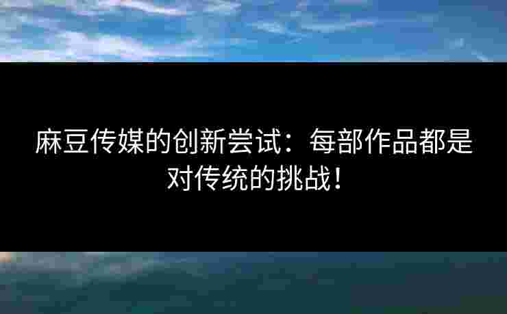 麻豆传媒的创新尝试：每部作品都是对传统的挑战！