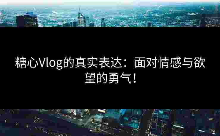 糖心Vlog的真实表达：面对情感与欲望的勇气！