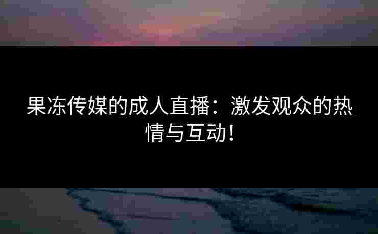 果冻传媒的成人直播：激发观众的热情与互动！