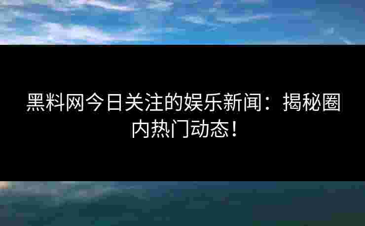 黑料网今日关注的娱乐新闻：揭秘圈内热门动态！