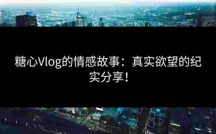 糖心Vlog的情感故事：真实欲望的纪实分享！