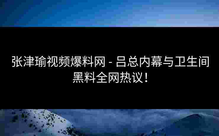 张津瑜视频爆料网 - 吕总内幕与卫生间黑料全网热议！