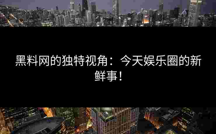 黑料网的独特视角：今天娱乐圈的新鲜事！